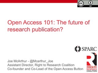 Open Access 101: The future of 
research publication? 
Joe McArthur - @Mcarthur_Joe 
Assistant Director, Right to Research Coalition 
Co-founder and Co-Lead of the Open Access Button 
	 
 