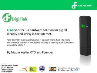 FLAK Secuter - a hardware solution for digital
identity and safety in the Internet.
“Our common team experience in IT security more than 120 years,
our previous solution in embedded security is used by 12M customers
around the globe ”.
By Maxim Kostin, CTO and Founder
Just Add Flak!
St-Petersburg, Russia
+7 812 4965246
Tallinn, Estonia
+372 6002989
 