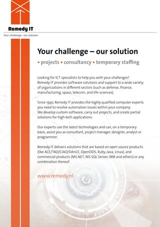 Remedy IT
Your challenge – our solution




                            Your challenge – our solution
                            • projects • consultancy • temporary staffing

                            Looking for ICT specialists to help you with your challenges?
                            Remedy IT provides software solutions and support to a wide variety
                            of organizations in different sectors (such as defense, finance,
                            manufacturing, space, telecom, and life-sciences).

                            Since 1997, Remedy IT provides the highly qualified computer experts
                            you need to resolve automation issues within your company.
                            We develop custom software, carry out projects, and create partial
                            solutions for high-tech applications.

                            Our experts use the latest technologies and can, on a temporary
                            basis, assist you as consultant, project manager, designer, analyst or
                            programmer.

                            Remedy IT delivers solutions that are based on open source products
                            (like ACE/TAO/CIAO/DAnCE, OpenDDS, Ruby, Java, Linux), and
                            commercial products (MS.NET, MS SQL Server, IBM and others) or any
                            combination thereof.



                            www.remedy.nl
 