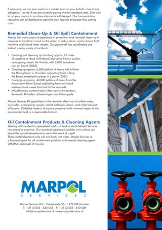 If necessary, we can even perform a market scan on your behalf – free of any
obligation – to see if you are currently paying market-standard rates. One way
to cut your costs is to combine shipments with Marpol. Our transportation
resources can be deployed to optimize your logistics processes thus cutting
costs.


Remedial Clean-Up & Oil Spill Containment
Marpol has many years of experience in prevention and remedial clean-up in
response to incidents in and on the water, in lock systems, and on board both
maritime and inland water vessels. Our personnel has coordinated and
tackled a wide variety of incidents.

•	   Clearing and cleaning up oil along approx. 25 miles
	    of coastline at Hook of Holland originating from a sunken
	    oceangoing vessel, the Tricolor, with 3,000 brandnew 	
	    cars on board (2003)
•	   Clearing up approx. 6,500 gallons of heavy fuel oil from
	    the Haringhaven in IJmuiden originating from a ferry,
	    the Envoy, smashed to pieces in a storm (2005)
•	   Clearing up approx. 44,000 gallons of diesel from the
	    Amsterdam-Rhine Canal originating from an inland
	    waterway tank vessel that had hit the quayside
•	   Miscellaneous contamination clear-ups in Amsterdam,
	    Beverwijk, IJmuiden, Scheveningen and Velsen ports

Marpol Services BV specializes in the remedial clean-up of surface water,
quaysides, oceangoing vessels, inland waterway vessels, and materials and
oil booms. Collected waste is of course processed with minimal impact to the
environment and in a responsible fashion.


Oil Containment Products & Cleaning Agents
Dealing with incidents is specialized work – a field in which Marpol Services
has extensive expertise. Our practical experience enables us to advise you
about the correct absorbents to use in the event of a spill.
These materialsabsorb only oils and fuels, not water. Marpol Services is
a licensed agent for oil containment products and several cleaning agents
(MARPOL approved of course).




           Marpol Services B.V. - Trawlerkade 53 - 1976 CB IJmuiden
             T: +31 (0)255 - 525 051 - F: +31 (0)255 - 540 508
                info@marpolservices.nl - www.marpolservices.nl
 