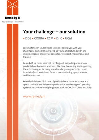 Remedy IT
Your challenge – our solution




                            Your challenge – our solution
                            • DDS • CORBA • CCM • DnC • UCM

                            Looking for open source based solutions to help you with your
                            c
                            ­ hallenges? Remedy IT can speed up your architecture, design and
                            implementation. We provide consultancy, support, maintenance and
                            training.

                            Remedy IT specializes in implementing and supporting open source
                            products based on open standards. We have been using and supporting
                            these technologies for many years for a large range of projects, and
                            industries (such as defense, finance, manufacturing, space, telecom,
                            and life-sciences).

                            Remedy IT delivers a full suite of products based on open source and
                            open standards. We deliver our products for a wide range of operating
                            systems and programming languages, such as C++, C++11, Java and Ruby.



                            www.remedy.nl
 