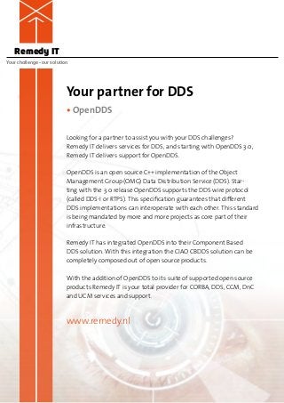 Remedy IT
Your challenge – our solution




                            Your partner for DDS
                            • OpenDDS

                            Looking for a partner to assist you with your DDS challenges?
                            Remedy IT delivers services for DDS, and starting with OpenDDS 3.0,
                            Remedy IT delivers support for OpenDDS.

                            OpenDDS is an open source C++ implementation of the Object
                            M
                            ­ anagement Group (OMG) Data Distribution Service (DDS). Star-
                            ting with the 3.0 release OpenDDS supports the DDS wire protocol
                            (called DDS-I or RTPS). This specification guarantees that different
                            DDS ­mplementations can interoperate with each other. This standard
                                  i
                            is being mandated by more and more projects as core part of their
                            i­nfrastructure. 

                            Remedy IT has integrated OpenDDS into their Component Based
                            DDS solution. With this integration the CIAO CBDDS solution can be
                            c
                            ­ ompletely composed out of open source products.

                            With the addition of OpenDDS to its suite of supported open source
                            products Remedy IT is your total provider for CORBA, DDS, CCM, DnC
                            and UCM services and support.



                            www.remedy.nl
 