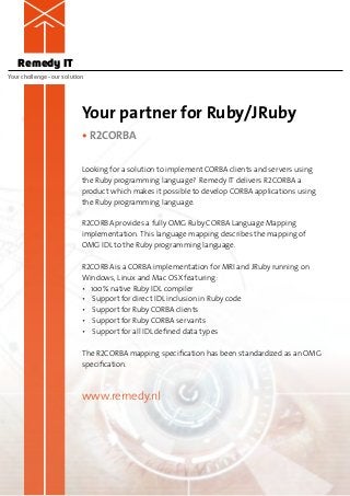 Remedy IT
Your challenge – our solution




                            Your partner for Ruby/JRuby
                            • R2CORBA

                            Looking for a solution to implement CORBA clients and servers using
                            the Ruby programming language? Remedy IT delivers R2CORBA a
                            p
                            ­ roduct which makes it possible to develop CORBA applications using
                            the Ruby programming language.

                            R2CORBA provides a fully OMG Ruby CORBA Language Mapping
                            i
                            ­mplementation. This language mapping describes the mapping of
                            OMG IDL to the Ruby programming language.

                            R2CORBA is a CORBA implementation for MRI and JRuby running on
                            Windows, Linux and Mac OSX featuring:
                            • 100% native Ruby IDL compiler
                            • Support for direct IDL inclusion in Ruby code
                            • Support for Ruby CORBA clients
                            • Support for Ruby CORBA servants
                            • Support for all IDL defined data types

                            The R2CORBA mapping specification has been standardized as an OMG
                            specification.



                            www.remedy.nl
 