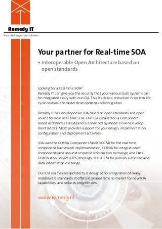 Remedy IT
Your challenge – our solution




                            Your partner for Real-time SOA
                            •  nteroperable Open Architecture based on
                              I
                              open standards


                            Looking for a Real-time SOA?
                            Remedy IT can give you the security that your various (sub) systems can
                            be integrated easily with our IOA. This leads to a reduction in system life
                            cycle costs due to faster development and integration.

                            Remedy IT has developed an IOA based on open standards and open
                            source for your Real-time SOA. Our IOA is based on a Component
                            Based Architecture (CBA) and is enhanced by Model Driven Develop-
                            ment (MDD). MDD provides support for your design, implementation,
                            c
                            ­ onfiguration and deployment activities.

                            IOA uses the CORBA Component Model (CCM) for the real-time
                            c
                            ­ omponent framework implementation, CORBA for integration of
                            c
                            ­ omponents and request-response information exchange, and Data
                            Distribution Service (DDS) through DDS4CCM for publish-subscribe and
                            data information exchange.

                            Our IOA is a flexible architecture designed for integration of many
                            middleware standards. It offers increased time to market for new IOA
                            capabilities, and reduces project costs.



                            www.remedy.nl
 