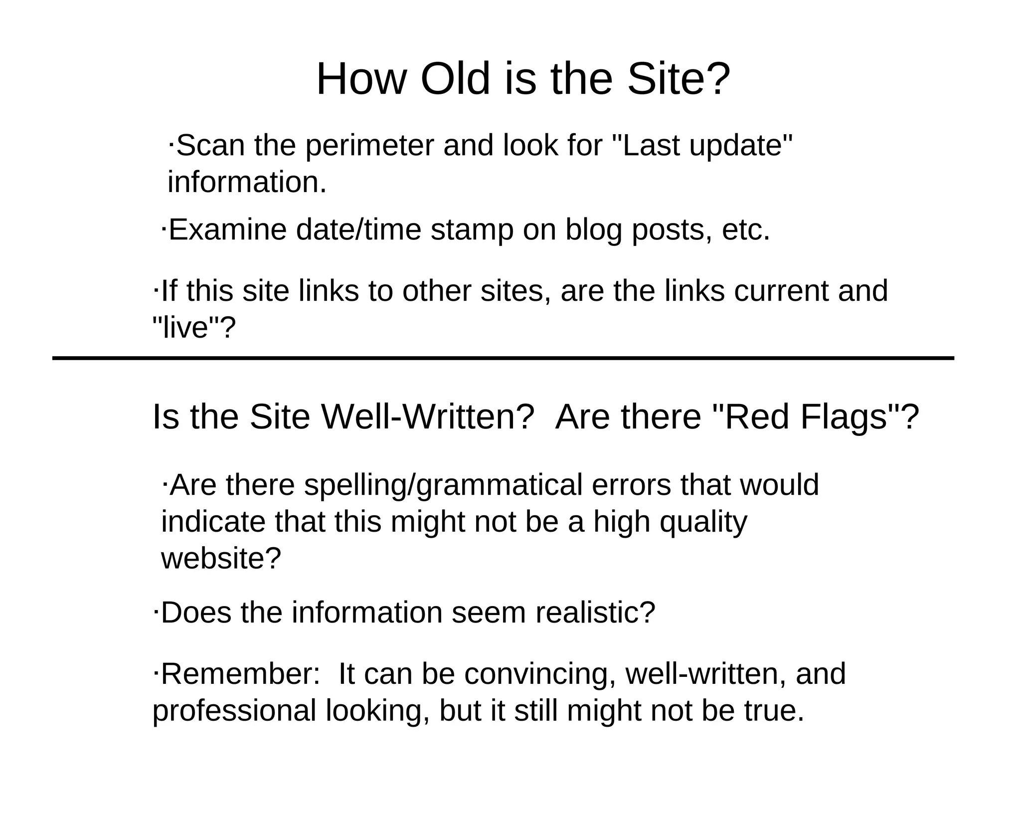How Old is the Site?
 ·Scan the perimeter and look for "Last update"
 information.
·Examine date/time stamp on blog posts, etc.

·If this site links to other sites, are the links current and
"live"?

Is the Site Well-Written? Are there "Red Flags"?
·Are there spelling/grammatical errors that would
indicate that this might not be a high quality
website?
·Does the information seem realistic?

·Remember: It can be convincing, well-written, and
professional looking, but it still might not be true.
 