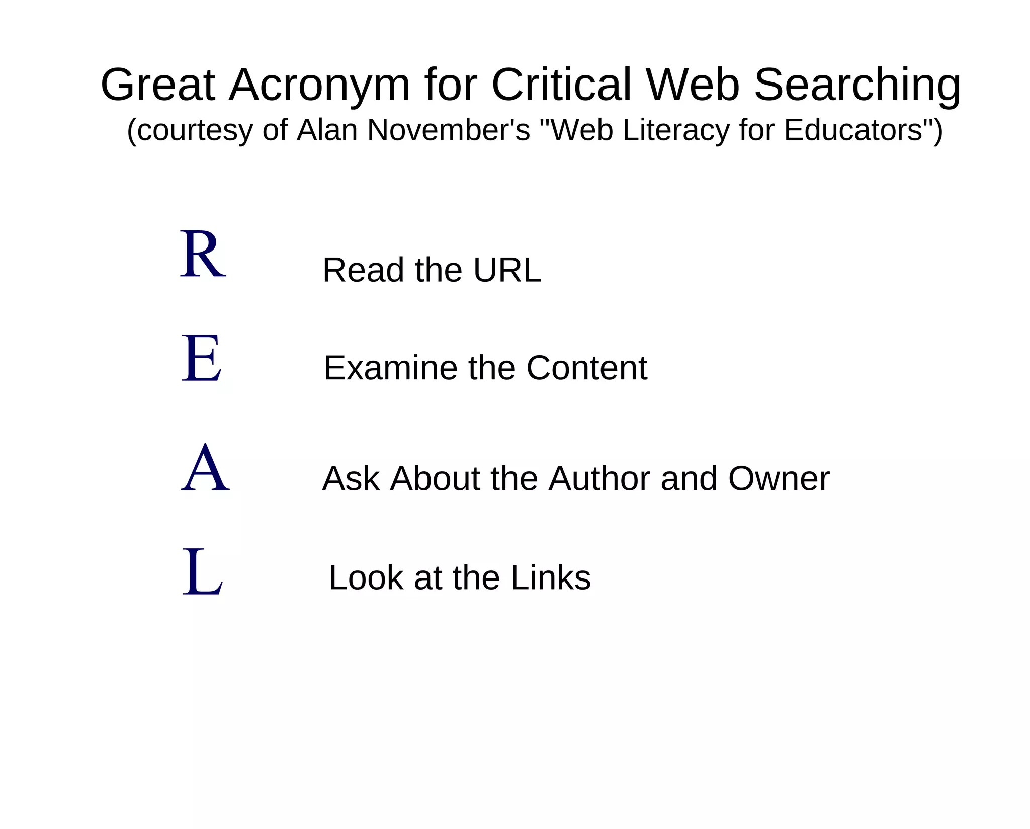Great Acronym for Critical Web Searching
 (courtesy of Alan November's "Web Literacy for Educators")



    R         Read the URL

    E         Examine the Content


    A         Ask About the Author and Owner


    L          Look at the Links
 