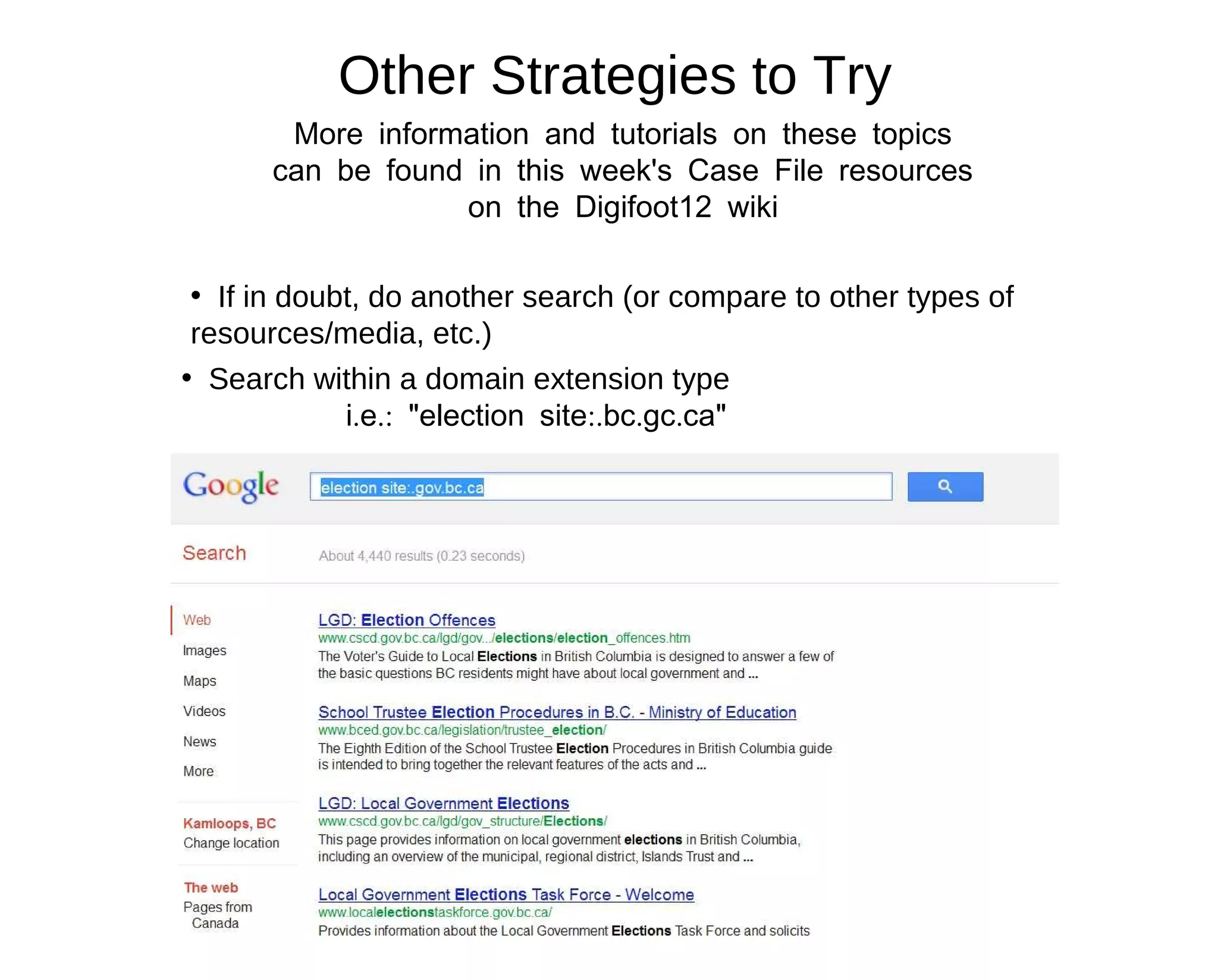 Other Strategies to Try
       More information and tutorials on these topics
      can be found in this week's Case File resources
                  on the Digifoot12 wiki

 • If in doubt, do another search (or compare to other types of
 resources/media, etc.)
• Search within a domain extension type
             i.e.: "election site:.bc.gc.ca"
 