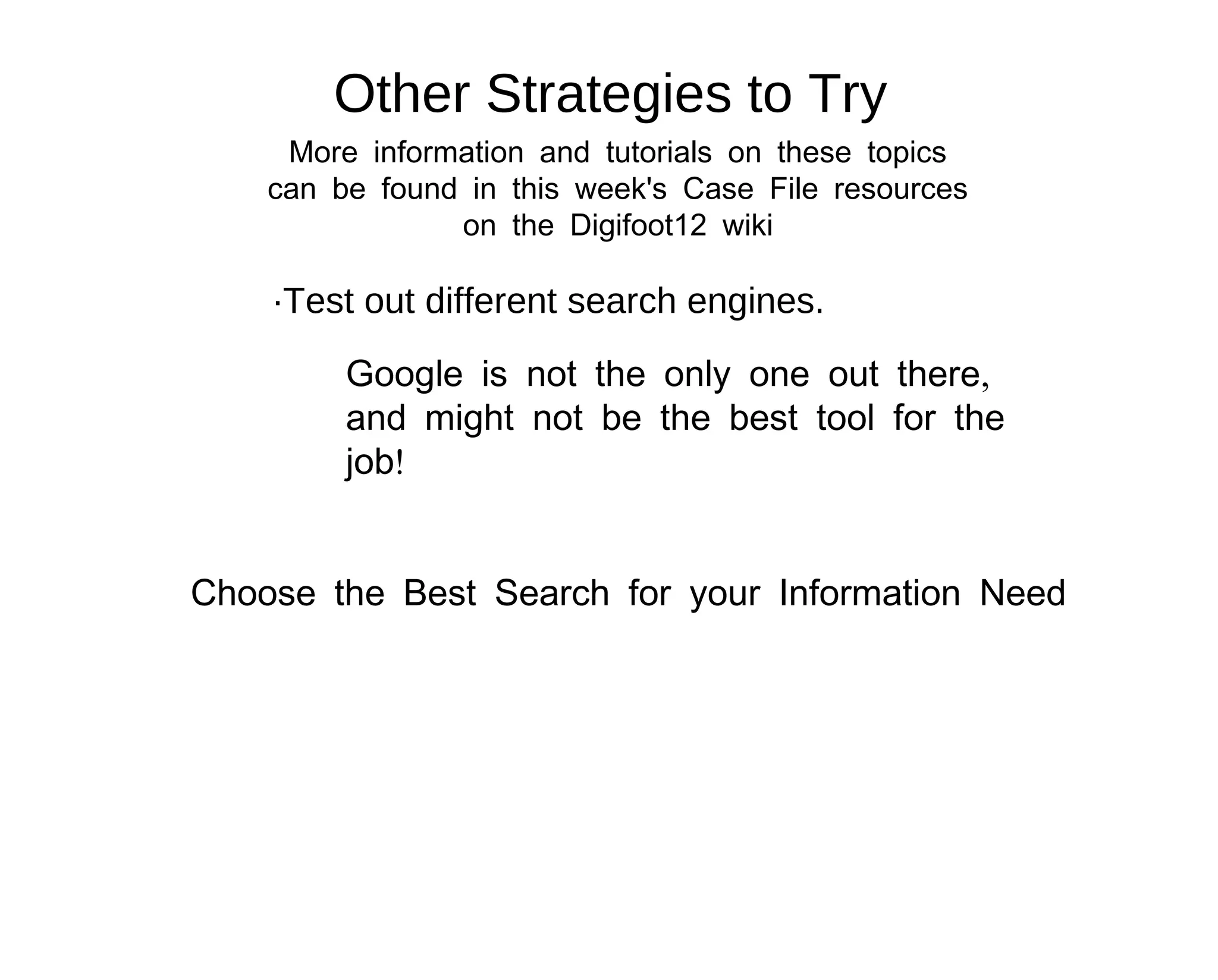 Other Strategies to Try
     More information and tutorials on these topics
    can be found in this week's Case File resources
                on the Digifoot12 wiki

    ·Test out different search engines.

         Google is not the only one out there,
         and might not be the best tool for the
         job!


Choose the Best Search for your Information Need
 