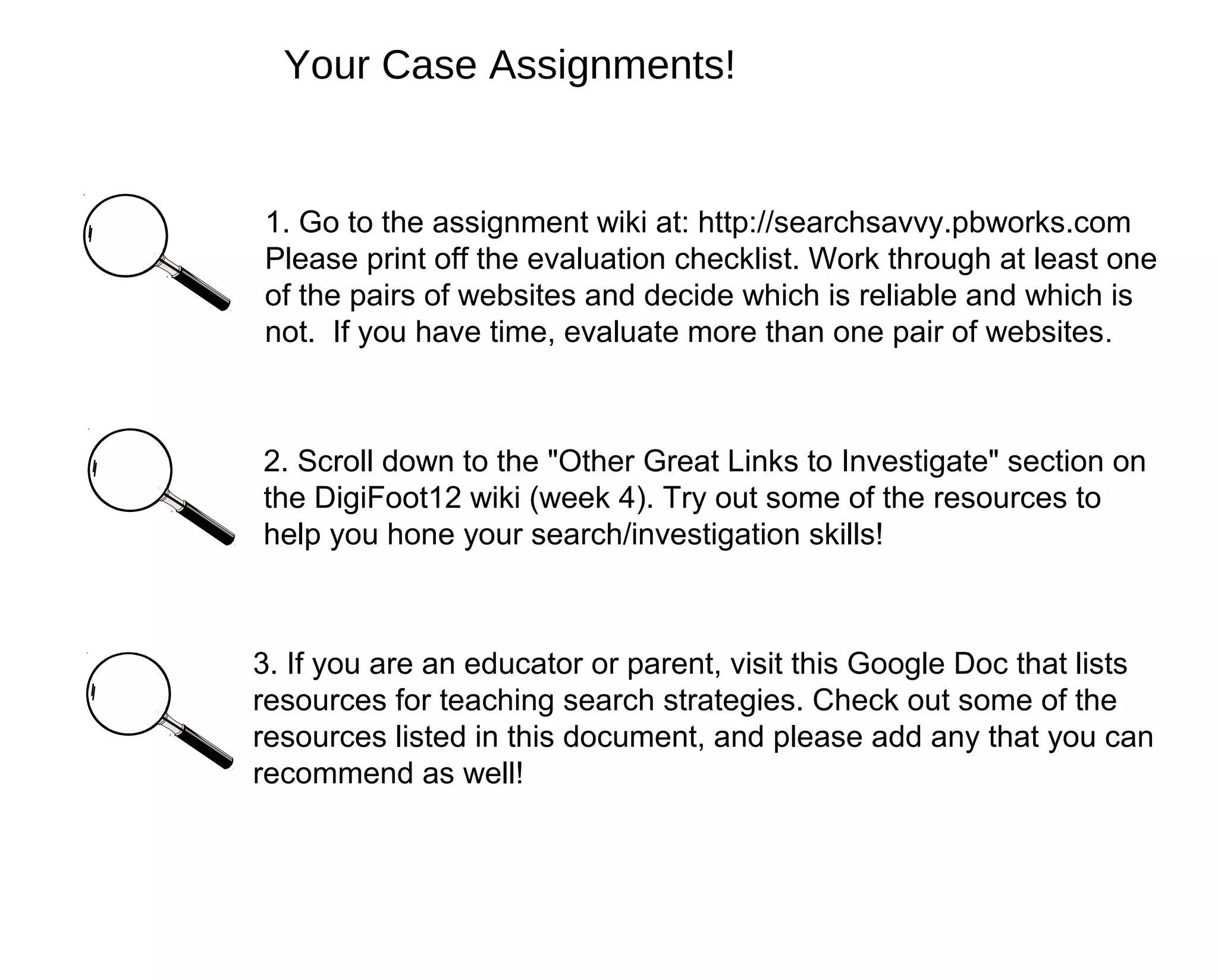 Your Case Assignments!


1. Go to the assignment wiki at: http://searchsavvy.pbworks.com
Please print off the evaluation checklist. Work through at least one
of the pairs of websites and decide which is reliable and which is
not. If you have time, evaluate more than one pair of websites .



2. Scroll down to the "Other Great Links to Investigate" section on
the DigiFoot12 wiki (week 4). Try out some of the resources to
help you hone your search/investigation skills!



3. If you are an educator or parent, visit this Google Doc that lists
resources for teaching search strategies. Check out some of the
resources listed in this document, and please add any that you can
recommend as well!
 