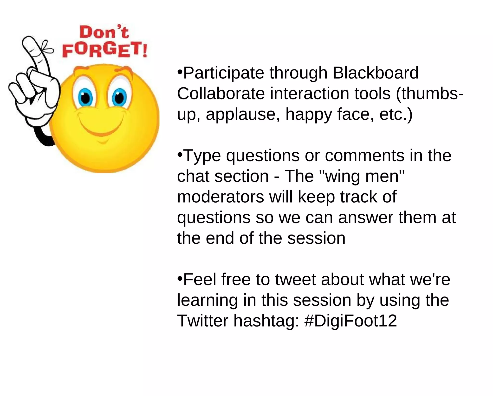 •Participate through Blackboard
Collaborate interaction tools (thumbs-
up, applause, happy face, etc.)

•Type questions or comments in the
chat section - The "wing men"
moderators will keep track of
questions so we can answer them at
the end of the session

•Feel free to tweet about what we're
learning in this session by using the
Twitter hashtag: #DigiFoot12
 