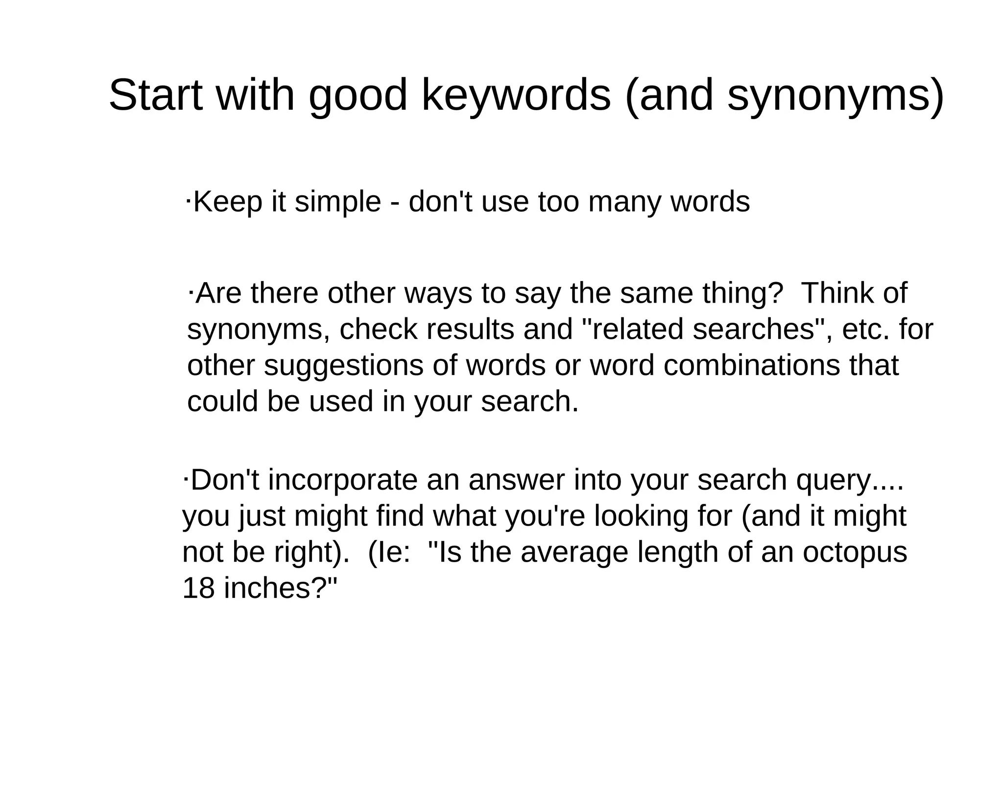 Start with good keywords (and synonyms)

   ·Keep it simple - don't use too many words


   ·Are there other ways to say the same thing? Think of
   synonyms, check results and "related searches", etc. for
   other suggestions of words or word combinations that
   could be used in your search.

   ·Don't incorporate an answer into your search query....
   you just might find what you're looking for (and it might
   not be right). (Ie: "Is the average length of an octopus
   18 inches?"
 