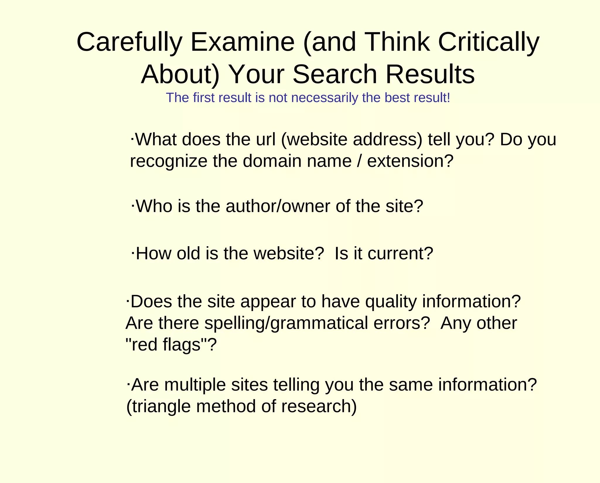 Carefully Examine (and Think Critically
     About) Your Search Results
         The first result is not necessarily the best result!


    ·What does the url (website address) tell you? Do you
    recognize the domain name / extension?

    ·Who is the author/owner of the site?

    ·How old is the website? Is it current?

    ·Does the site appear to have quality information?
    Are there spelling/grammatical errors? Any other
    "red flags"?

    ·Are multiple sites telling you the same information?
    (triangle method of research)
 