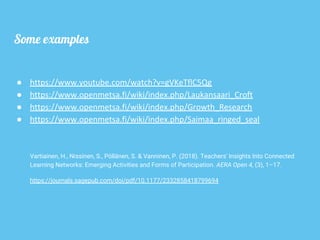 Some examples
● https://www.youtube.com/watch?v=gVKeTflC5Qg
● https://www.openmetsa.fi/wiki/index.php/Laukansaari_Croft
● https://www.openmetsa.fi/wiki/index.php/Growth_Research
● https://www.openmetsa.fi/wiki/index.php/Saimaa_ringed_seal
Vartiainen, H., Nissinen, S., Pöllänen, S. & Vanninen, P. (2018). Teachers' Insights Into Connected
Learning Networks: Emerging Activities and Forms of Participation. AERA Open 4, (3), 1–17.
https://journals.sagepub.com/doi/pdf/10.1177/2332858418799694
 