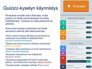 Quizizz-kyselyn käynnistys
Muistuttaa monelle tuttua Kahootia, mutta
kyselyt voi tehdä samanaikaisesti tai antaa
kotitehtäväksi. Tulokset voi pitää yksityisinä tai
julkaista.
Aina ennen kyselyn avaamista voit tehdä
seuraavat valinnat (alla oletusvalinnat):
•Kukin vastaa omassa tahdissa ja kysymykset ja
vastaukset ovat kaikilla eri järjestyksessä.
(Jumble Questions/Answers)
•Oppija saa lopuksi koonnin oikeista vastauksista.
(Show answers)
•Vastaaja näkee tulostaulun ja oman sijoituksensa.
(Show Leardershipboard)
•Nopeasta vastauksesta saa lisäpisteitä.
(Question timer)
•Hauskat kuvapalautteet eli meemit vastausten
jälkeen. Voit tehdä omia meemejä. (Show memes)
•Taustamusiikki vastaajien laitteilla (Play music)
 