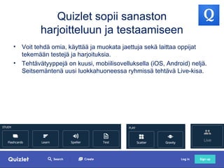 Quizlet sopii sanaston
harjoitteluun ja testaamiseen
• Voit tehdä omia, käyttää ja muokata jaettuja sekä laittaa oppijat
tekemään testejä ja harjoituksia.
• Tehtävätyyppejä on kuusi, mobiilisovelluksella (iOS, Android) neljä.
Seitsemäntenä uusi luokkahuoneessa ryhmissä tehtävä Live-kisa.
 