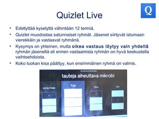 Quizlet Live
• Edellyttää kyselyltä vähintään 12 termiä.
• Quizlet muodostaa satunnaiset ryhmät. Jäsenet siirtyvät istumaan
vierekkäin ja vastaavat ryhmänä.
• Kysymys on yhteinen, mutta oikea vastaus löytyy vain yhdeltä
ryhmän jäseneltä eli ennen vastaamista ryhmän on hyvä keskustella
vaihtoehdoista.
• Koko luokan kisa päättyy, kun ensimmäinen ryhmä on valmis.
 
