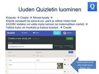 Uuden Quizletin luominen
Kirjaudu  Create  Nimeä kysely 
Kirjoita sanaparit tai sana-kuva –parit ja valitse niiden kieli
(HUOM: kieleksi voi valita myös kemian tai matematiikan merkit) 
Valitse kuka voi muokata ja katsoa kyselyä.  Create
Sanan parina voi
olla myös kuva
(Flickr, CC)
 