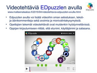 Videotehtäviä EDpuzzlen avulla
www.matleenalaakso.fi/2015/04/videotehtavia-edpuzzlen-avulla.html
• Edpuzzlen avulla voi lisätä videoihin oman selostuksen, teksti-
ja äänikommentteja sekä avoimia ja monivalintakysymyksiä.
• Opettajien tekemät videotehtävät ovat muidenkin hyödynnettävissä.
• Oppijan kirjautumiseen riittää, että etunimi, käyttäjänimi ja salasana.
 