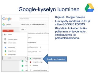Google-kyselyn luominen
• Kirjaudu Google Driveen
• Luo kysely kohdasta UUSI ja
sitten GOOGLE FORMS
• Käytetään kokeiden lisäksi
paljon mm. yhteydenotto-,
ilmoittautumis- ja
palautelomakkeena.
Luo kyselylomake
 