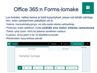 Office 365:n Forms-lomake
Luo lomake, valitse teema ja lisää kysymykset, joissa voit tehdä valintoja,
mm. onko vastaaminen pakollista vai ei.
•Valinta: monivalintakysymys, voi olla useita oikeita vaihtoehtoja
•Tietovisa: kuten edellinen, mutta sisältää aina tiedon oikeista vastauksista
•Teksti: lyhyt (esim. nimi) tai pidempi sanallinen vastaus
•Luokitus: arvioi jotain 5 tai 10 tähdellä/numerolla
•Päivämäärä: kysy tarkkaa päivää
 