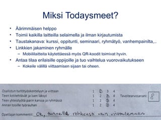 Miksi Todaysmeet?
• Äärimmäisen helppo
• Toimii kaikilla laitteilla selaimella ja ilman kirjautumista
• Taustakanava: kurssi, oppitunti, seminaari, ryhmätyö, vanhempainilta,..
• Linkkien jakaminen ryhmälle
– Mobiililaitteita käytettäessä myös QR-koodit toimivat hyvin.
• Antaa tilaa erilaisille oppijoille ja tuo vaihtelua vuorovaikutukseen
– Kokeile välillä viittaamisen sijaan tai oheen.
 