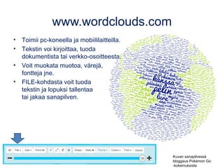 www.wordclouds.com
• Toimii pc-koneella ja mobiililaitteilla.
• Tekstin voi kirjoittaa, tuoda
dokumentista tai verkko-osoitteesta.
• Voit muokata muotoa, värejä,
fontteja jne.
• FILE-kohdasta voit tuoda
tekstin ja lopuksi tallentaa
tai jakaa sanapilven.
Kuvan sanapilvessä
bloggaus Pokémon Go
-kokemuksista
 