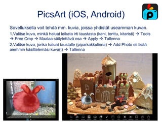 PicsArt (iOS, Android)
Sovelluksella voit tehdä mm. kuvia, joissa yhdistät useamman kuvan.
1.Valitse kuva, minkä haluat leikata irti taustasta (kani, tonttu, kitaristi)  Tools
 Free Crop  Maalaa säilytettävä osa  Apply  Tallenna
2.Valitse kuva, jonka haluat taustalle (piparkakkulinna)  Add Photo eli lisää
aiemmin käsittelemäsi kuva(t)  Tallenna
 