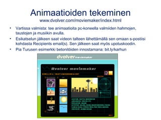Animaatioiden tekeminen
www.dvolver.com/moviemaker/index.html
• Vartissa valmista: tee animaatioita pc-koneella valmiiden hahmojen,
taustojen ja musiikin avulla.
• Esikatselun jälkeen saat videon talteen lähettämällä sen omaan s-postiisi
kohdasta Recipients email(s). Sen jälkeen saat myös upotuskoodin.
• Pia Turusen esimerkki betonitöiden innostamana: bit.ly/karhun
 