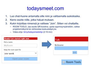 todaysmeet.com
1. Luo chat-huone antamalla sille nimi ja valitsemalla aukioloaika.
2. Kerro osoite niille, jotka haluat mukaan.
3. Kukin kirjoittaa nimensä ja valitsee ”Join”. Sitten voi chattailla.
– ROOM TOOLS: Jaa osoite QR-koodina, upota oppimisympäristöön, valitse
projektorinäkymä tai värikoodaa keskustelijat jne.
– Video-ohje: bit.ly/todaysmeetohje (2:19 min)
 