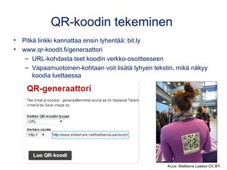 QR-koodin tekeminen
• Pitkä linkki kannattaa ensin lyhentää: bit.ly
• www.qr-koodit.fi/generaattori
– URL-kohdasta teet koodin verkko-osoitteeseen
– Vapaamuotoinen-kohtaan voit lisätä lyhyen tekstin, mikä näkyy
koodia luettaessa
Kuva: Matleena Laakso CC BY
 