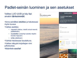Padlet-seinän luominen ja sen asetukset
Valitse LUO UUSI ja käy läpi
ainakin tärkeimmät:
•Anna seinällesi otsikko ja halutessasi
myös kuvaus
•Valitse asettelu:
– vapaasti (oletus; viestit voivat mennä
päällekkäin)
– ruudukko (useampi sarake näytön
koosta riippuen)
– virta (allekkain)
•Vaihda halutessasi taustakuva.
•Valitse näkyykö kirjoittajan nimi
julkaisuissa.
•Määrittele osoite!
 