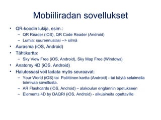 Mobiiliradan sovellukset
• QR-koodin lukija, esim.:
– QR Reader (iOS), QR Code Reader (Android)
– Lumia: suurennuslasi --> silmä
• Aurasma (iOS, Android)
• Tähtikartta:
– Sky View Free (iOS, Android), Sky Map Free (Windows) 
• Anatomy 4D (iOS, Android)
• Halutessasi voit ladata myös seuraavat:
– Your World (iOS) tai Poliittinen kartta (Android) - tai käytä selaimella
toimivaa sovellusta.
– AR Flashcards (iOS, Android) – alakoulun englannin opetukseen
– Elements 4D by DAQRI (iOS, Android) - alkuaineita opettaville
 