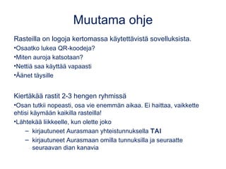 Muutama ohje
Rasteilla on logoja kertomassa käytettävistä sovelluksista.
•Osaatko lukea QR-koodeja?
•Miten auroja katsotaan?
•Nettiä saa käyttää vapaasti
•Äänet täysille
Kiertäkää rastit 2-3 hengen ryhmissä
•Osan tutkii nopeasti, osa vie enemmän aikaa. Ei haittaa, vaikkette
ehtisi käymään kaikilla rasteilla!
•Lähtekää liikkeelle, kun olette joko
– kirjautuneet Aurasmaan yhteistunnuksella TAI
– kirjautuneet Aurasmaan omilla tunnuksilla ja seuraatte
seuraavan dian kanavia
 
