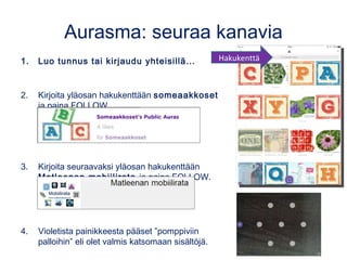 Aurasma: seuraa kanavia
1. Luo tunnus tai kirjaudu yhteisillä…
2. Kirjoita yläosan hakukenttään someaakkoset
ja paina FOLLOW.
3. Kirjoita seuraavaksi yläosan hakukenttään
Matleenan mobiilirata ja paina FOLLOW.
4. Violetista painikkeesta pääset ”pomppiviin
palloihin” eli olet valmis katsomaan sisältöjä.
Hakukenttä
 