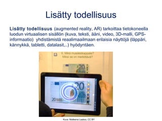 Lisätty todellisuus
Lisätty todellisuus (augmented reality, AR) tarkoittaa tietokoneella
luodun virtuaalisen sisällön (kuva, teksti, ääni, video, 3D-malli, GPS-
informaatio) yhdistämistä reaalimaailmaan erilaisia näyttöjä (läppäri,
kännykkä, tabletti, datalasit,..) hyödyntäen.
Kuva: Matleena Laakso, CC BY
 