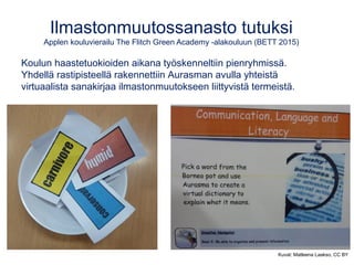 Ilmastonmuutossanasto tutuksi
Applen kouluvierailu The Flitch Green Academy -alakouluun (BETT 2015)
Koulun haastetuokioiden aikana työskenneltiin pienryhmissä.
Yhdellä rastipisteellä rakennettiin Aurasman avulla yhteistä
virtuaalista sanakirjaa ilmastonmuutokseen liittyvistä termeistä.
Kuvat: Matleena Laakso, CC BY
 