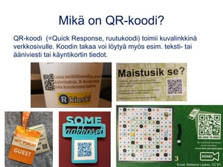 Mikä on QR-koodi?
QR-koodi  (=Quick Response, ruutukoodi) toimii kuvalinkkinä
verkkosivulle. Koodin takaa voi löytyä myös esim. teksti- tai
ääniviesti tai käyntikortin tiedot.
Kuvat: Matleena Laakso, CC BY
 
