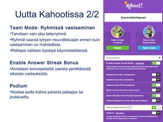 Uutta Kahootissa 2/2
Team Mode: Ryhmissä vastaaminen
•Tarvitaan vain yksi laite/ryhmä.
•Ryhmät saavat lyhyen neuvotteluajan ennen kuin
vastaaminen on mahdollista.
•Pelitapa valitaan kyselyä käynnistettäessä.
Enable Answer Streak Bonus
•Annetaan bonuspisteitä useista perättäisistä
oikeista vastauksista.
Podium
•Nostaa esille kolme parasta pelaajaa tai
joukkuetta.
 