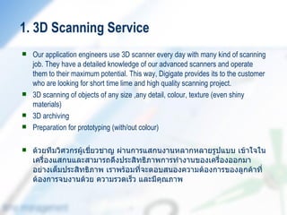 1. 3D Scanning Service
   Our application engineers use 3D scanner every day with many kind of scanning
    job. They have a detailed knowledge of our advanced scanners and operate
    them to their maximum potential. This way, Digigate provides its to the customer
    who are looking for short time lime and high quality scanning project.
   3D scanning of objects of any size ,any detail, colour, texture (even shiny
    materials)
   3D archiving
   Preparation for prototyping (with/out colour)

   ด้วยทีมวิศวกรผู้เชี่ยวชาญ ผ่านการแสกนงานหลากหลายรูปแบบ เข้าใจใน
    เครื่องแสกนและสามารถดึงประสิทธิภาพการทำางานของเครื่องออกมา
    อย่างเต็มประสิทธิภาพ เราพร้อมที่จะตอบสนองความต้องการของลูกค้าที่
    ต้องการจบงานด้วย ความรวดเร็ว และมีคุณภาพ
 