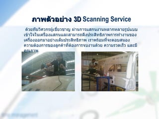 ภาพตัวอย่าง 3D Scanning Service
 ด้วยทีมวิศวกรผู้เชี่ยวชาญ ผ่านการแสกนงานหลากหลายรูปแบบ
เข้าใจในเครื่องแสกนและสามารถดึงประสิทธิภาพการทำางานของ
เครื่องออกมาอย่างเต็มประสิทธิภาพ เราพร้อมที่จะตอบสนอง
ความต้องการของลูกค้าที่ต้องการจบงานด้วย ความรวดเร็ว และมี
คุณภาพ
 