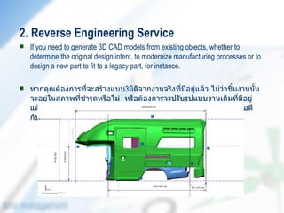 2. Reverse Engineering Service
   If you need to generate 3D CAD models from existing objects, whether to
    determine the original design intent, to modernize manufacturing processes or to
    design a new part to fit to a legacy part, for instance.

   หากคุณต้องการที่จะสร้างแบบ3มิติจากงานจริงที่มีอยู่แล้ว ไม่ว่าชิ้นงานนั้น
    จะอยู่ในสภาพที่ชำารุดหรือไม่ หรือต้องการจะปรับรูปแบบงานเดิมที่มีอยู่
    แล้วเป็นแบบใหม่ หรือต้องการออกแบบชิ้นงานใหม่เพื่อประกอบให้พอดี
    กับงานชิ้นเดิม เรายินดีให้คำาปรึกษาและบริการ
 