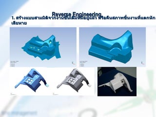 Reverse Engineering อคืนสภาพชิ้นงานที่แตกหัก
1. สร้างแบบสามมิติจากงานชิ้นเดิมที่มีอยู่แล้ว หรื
เสียหาย
 
