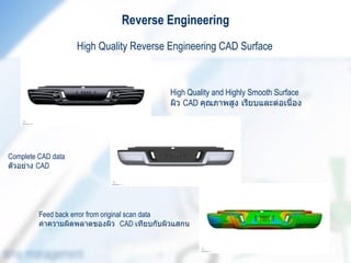 Reverse Engineering
                    High Quality Reverse Engineering CAD Surface



                                           High Quality and Highly Smooth Surface
                                           ผิว CAD คุณภาพสูง เรียบและต่อเนื่อง




Complete CAD data
ตัวอย่าง CAD




         Feed back error from original scan data
         ค่าความผิดพลาดของผิว CAD เทียบกับผิวแสกน
 