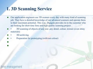 1. 3D Scanning Service
   Our application engineers use 3D scanner every day with many kind of scanning
    job. They have a detailed knowledge of our advanced scanners and operate them
    to their maximum potential. This way, Digigate provides its to the customer who
    are looking for short time lime and high quality scanning project.
   •      3D scanning of objects of any size ,any detail, colour, texture (even shiny
    materials)
   •      3D archiving
   •      Preparation for prototyping (with/out colour)


 