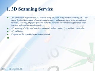 1. 3D Scanning Service
   Our application engineers use 3D scanner every day with many kind of scanning job. They
    have a detailed knowledge of our advanced scanners and operate them to their maximum
    potential. This way, Digigate provides its to the customer who are looking for short time
    lime and high quality scanning project.
   •3D scanning of objects of any size ,any detail, colour, texture (even shiny materials)
   •3D archiving
   •Preparation for prototyping (with/out colour)

 