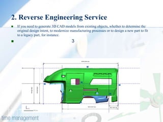 2. Reverse Engineering Service
   If you need to generate 3D CAD models from existing objects, whether to determine the
    original design intent, to modernize manufacturing processes or to design a new part to fit
    to a legacy part, for instance.
                                        3
 
