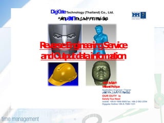 Dig a Technology (Thailand) Co., Ltd.
     iG te
                      (       )




R v rseEn in e gS rv
 ee      g e rin e ice
a dO t u d t in rmt n
 n up t aa fo aio


                                  Wt wtP c p a
                                   ita a e h u
                                  Application Engineer / Trainer

                                  OUR DUTY is
                                  Satisfy Your Need
                                  mobile: +66-8-1666-9065 fax: +66-2-582-2054
                                  Digigate Hotline:+66-8-7598-1331
 