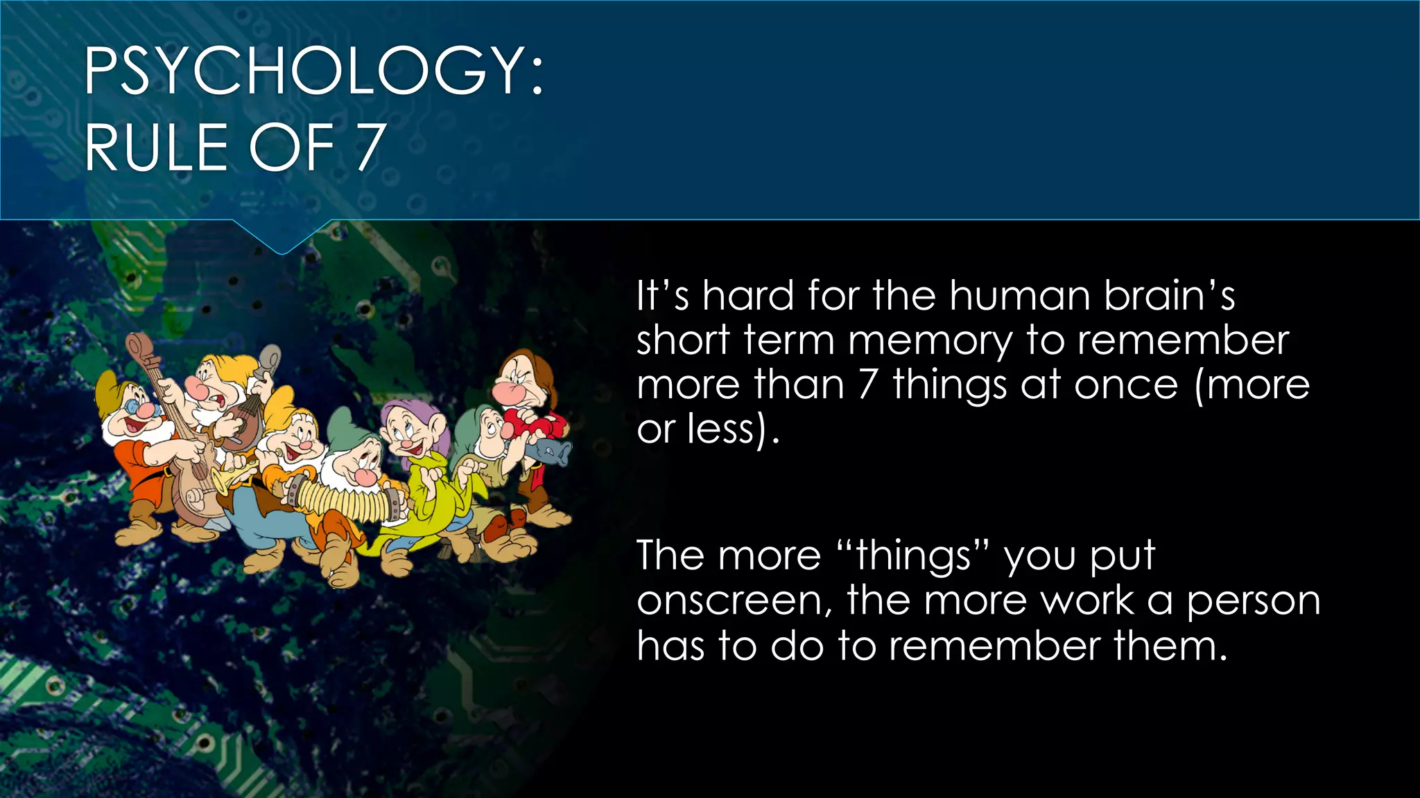 PSYCHOLOGY:
RULE OF 7
It’s hard for the human brain’s
short term memory to remember
more than 7 things at once (more
or less).
The more “things” you put
onscreen, the more work a person
has to do to remember them.
 