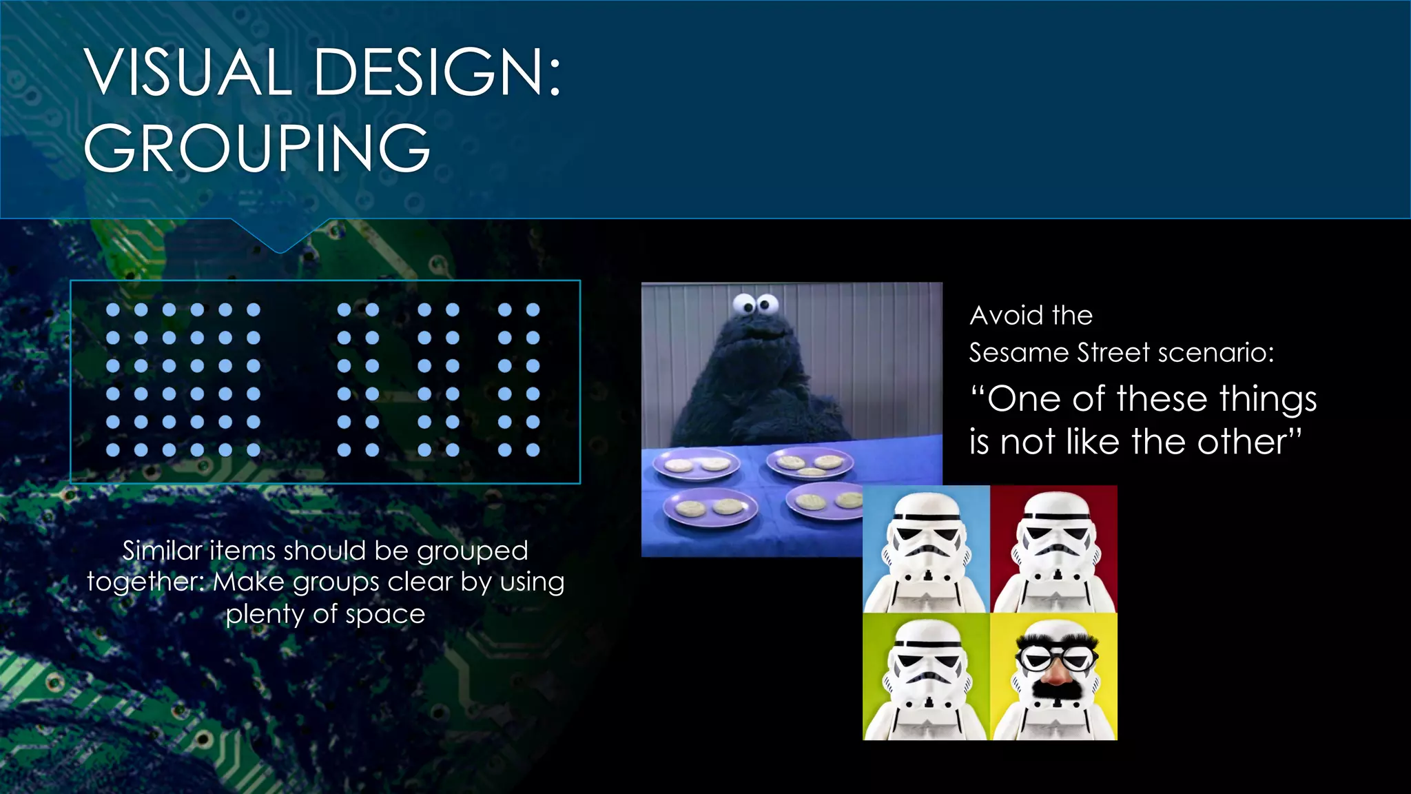 VISUAL DESIGN:
GROUPING
Similar items should be grouped
together: Make groups clear by using
plenty of space
Avoid the
Sesame Street scenario:
“One of these things
is not like the other”
 