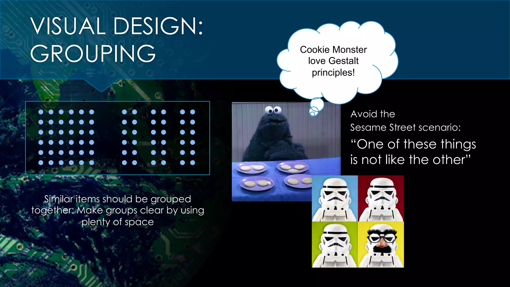 VISUAL DESIGN:
GROUPING
Similar items should be grouped
together: Make groups clear by using
plenty of space
Avoid the
Sesame Street scenario:
“One of these things
is not like the other”
Cookie Monster
love Gestalt
principles!
 